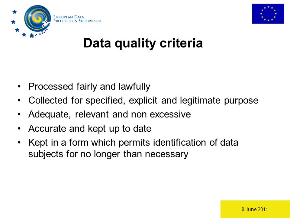 8 June 2011 Data quality criteria Processed fairly and lawfully Collected for specified, explicit and legitimate purpose Adequate, relevant and non excessive Accurate and kept up to date Kept in a form which permits identification of data subjects for no longer than necessary
