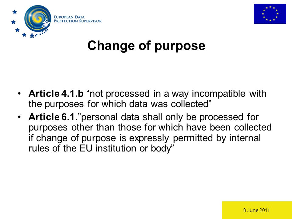 8 June 2011 Change of purpose Article 4.1.b not processed in a way incompatible with the purposes for which data was collected Article 6.1. personal data shall only be processed for purposes other than those for which have been collected if change of purpose is expressly permitted by internal rules of the EU institution or body