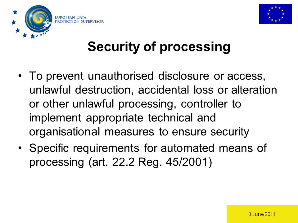 8 June 2011 Security of processing To prevent unauthorised disclosure or access, unlawful destruction, accidental loss or alteration or other unlawful processing, controller to implement appropriate technical and organisational measures to ensure security Specific requirements for automated means of processing (art.