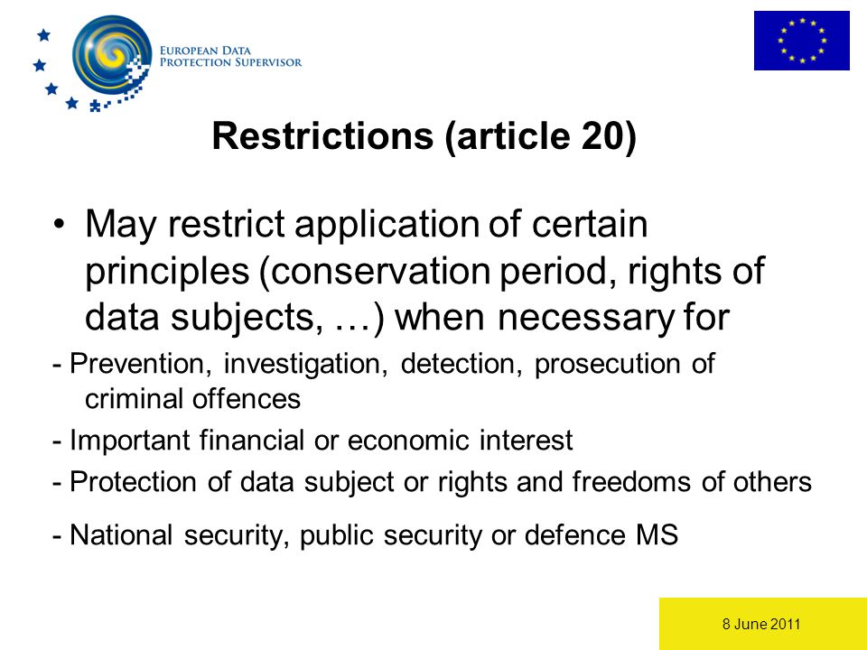 8 June 2011 Restrictions (article 20) May restrict application of certain principles (conservation period, rights of data subjects, …) when necessary for - Prevention, investigation, detection, prosecution of criminal offences - Important financial or economic interest - Protection of data subject or rights and freedoms of others - National security, public security or defence MS