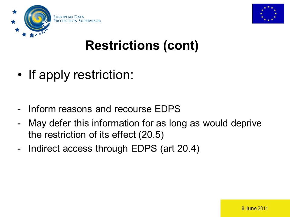 8 June 2011 Restrictions (cont) If apply restriction: -Inform reasons and recourse EDPS -May defer this information for as long as would deprive the restriction of its effect (20.5) -Indirect access through EDPS (art 20.4)