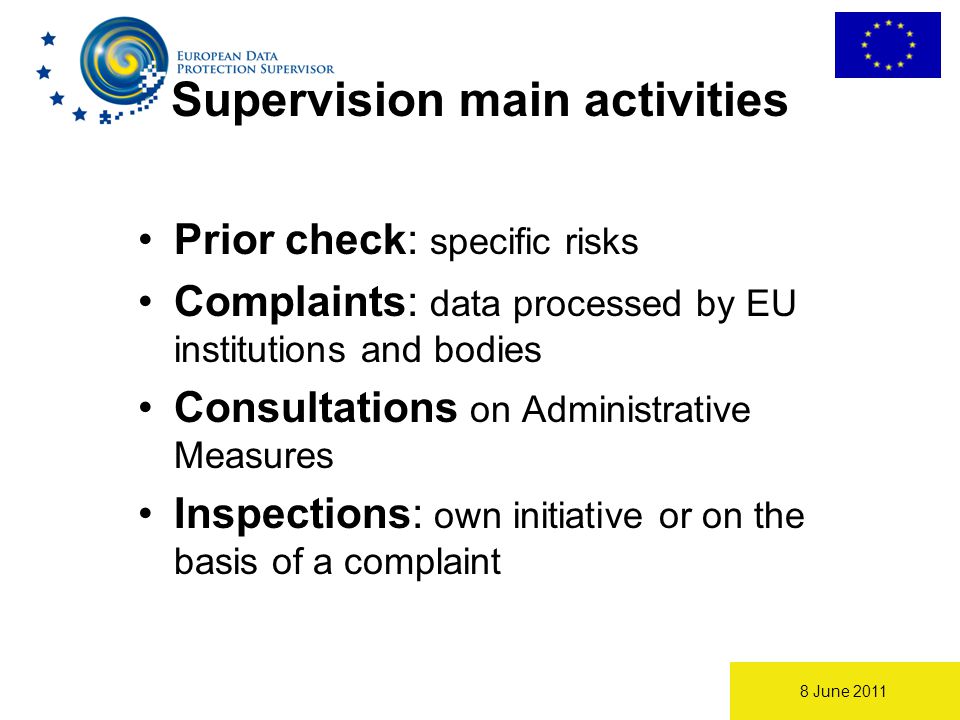8 June 2011 Supervision main activities Prior check: specific risks Complaints: data processed by EU institutions and bodies Consultations on Administrative Measures Inspections: own initiative or on the basis of a complaint