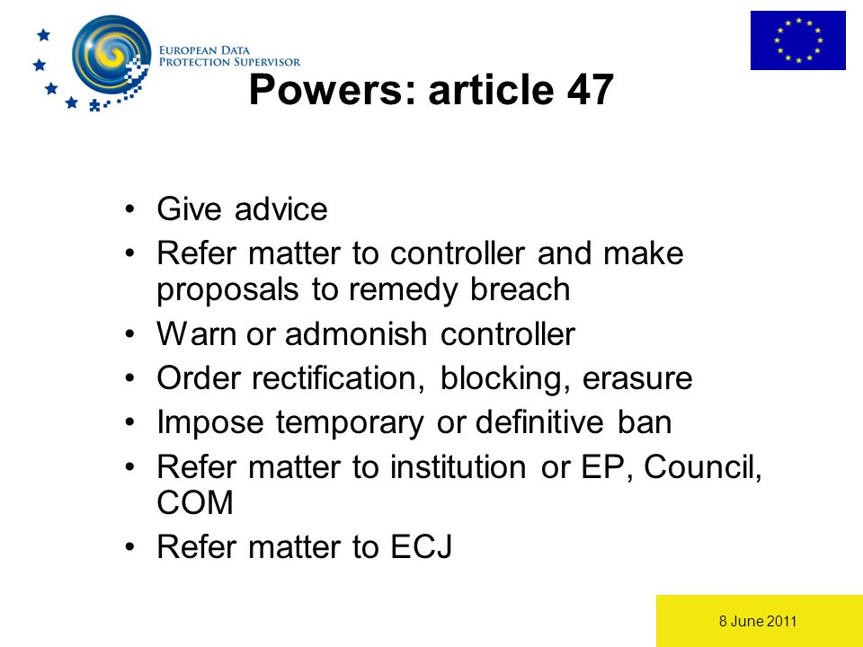8 June 2011 Powers: article 47 Give advice Refer matter to controller and make proposals to remedy breach Warn or admonish controller Order rectification, blocking, erasure Impose temporary or definitive ban Refer matter to institution or EP, Council, COM Refer matter to ECJ