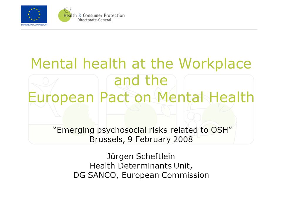 Mental health at the Workplace and the European Pact on Mental Health Emerging psychosocial risks related to OSH Brussels, 9 February 2008 Jürgen Scheftlein Health Determinants Unit, DG SANCO, European Commission