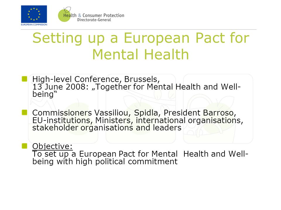 Setting up a European Pact for Mental Health High-level Conference, Brussels, 13 June 2008: „Together for Mental Health and Well- being Commissioners Vassiliou, Spidla, President Barroso, EU-institutions, Ministers, international organisations, stakeholder organisations and leaders Objective: To set up a European Pact for Mental Health and Well- being with high political commitment