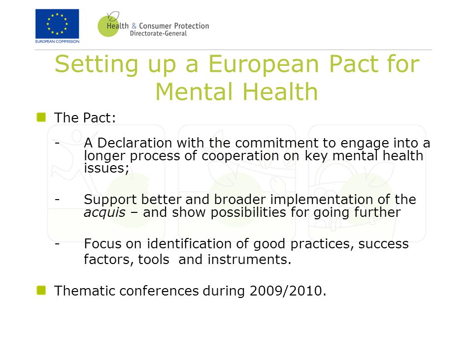 Setting up a European Pact for Mental Health The Pact: - A Declaration with the commitment to engage into a longer process of cooperation on key mental health issues; -Support better and broader implementation of the acquis – and show possibilities for going further -Focus on identification of good practices, success factors, tools and instruments.
