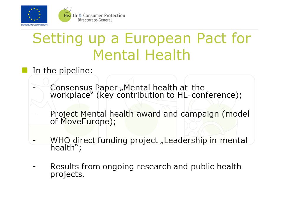 Setting up a European Pact for Mental Health In the pipeline: -Consensus Paper „Mental health at the workplace (key contribution to HL-conference); -Project Mental health award and campaign (model of MoveEurope); -WHO direct funding project „Leadership in mental health ; -Results from ongoing research and public health projects.