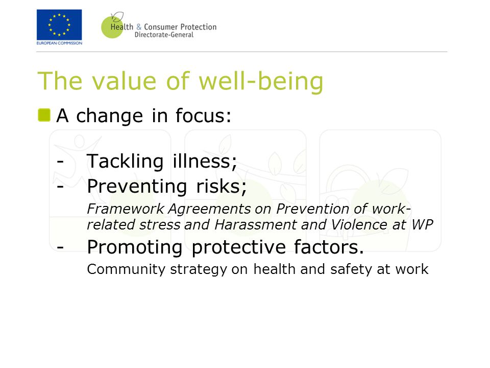 The value of well-being A change in focus: -Tackling illness; -Preventing risks; Framework Agreements on Prevention of work- related stress and Harassment and Violence at WP -Promoting protective factors.