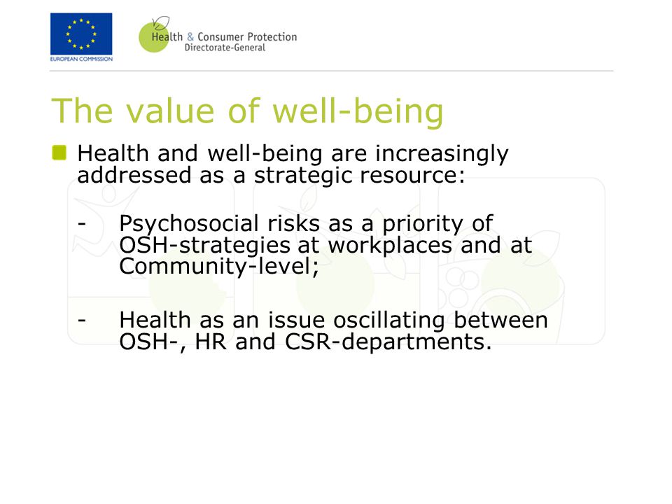 The value of well-being Health and well-being are increasingly addressed as a strategic resource: -Psychosocial risks as a priority of OSH-strategies at workplaces and at Community-level; -Health as an issue oscillating between OSH-, HR and CSR-departments.