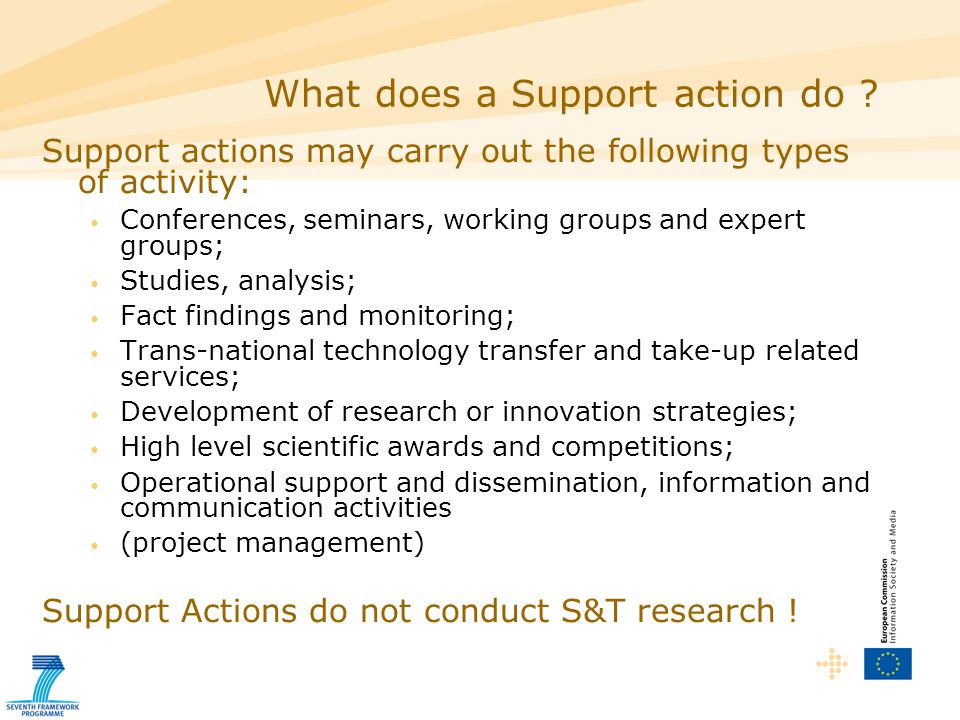 Support actions may carry out the following types of activity: Conferences, seminars, working groups and expert groups; Studies, analysis; Fact findings and monitoring; Trans-national technology transfer and take-up related services; Development of research or innovation strategies; High level scientific awards and competitions; Operational support and dissemination, information and communication activities (project management) Support Actions do not conduct S&T research .
