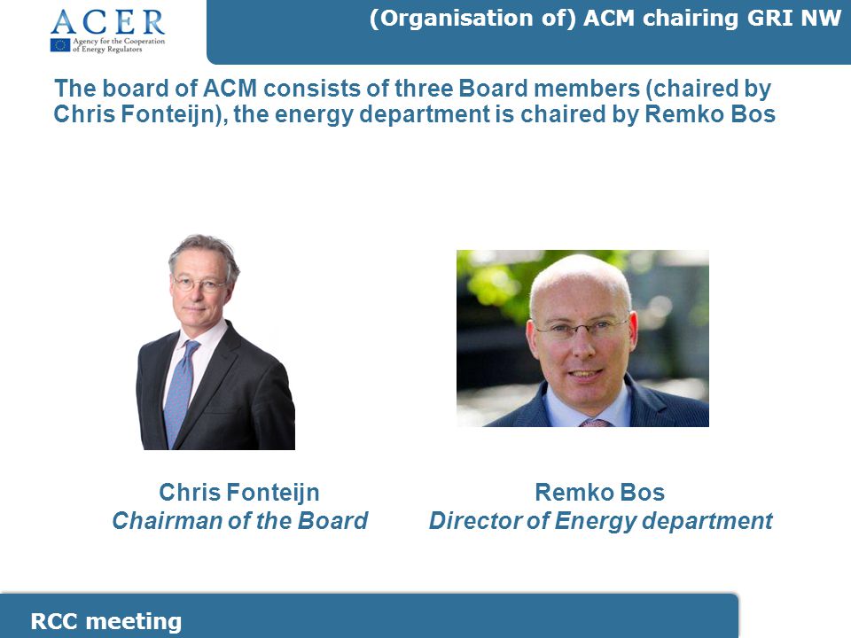 RCC meeting (Organisation of) ACM chairing GRI NW The board of ACM consists of three Board members (chaired by Chris Fonteijn), the energy department is chaired by Remko Bos Chris Fonteijn Chairman of the Board Remko Bos Director of Energy department