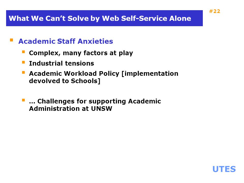 UTES #22 What We Can’t Solve by Web Self-Service Alone  Academic Staff Anxieties  Complex, many factors at play  Industrial tensions  Academic Workload Policy [implementation devolved to Schools]  … Challenges for supporting Academic Administration at UNSW