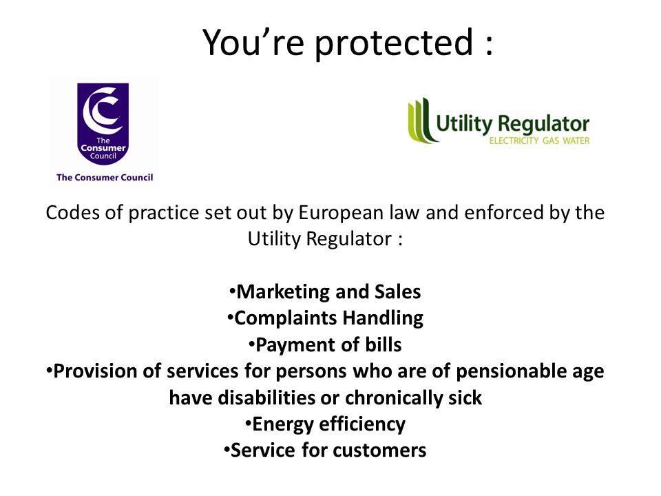 You’re protected : Codes of practice set out by European law and enforced by the Utility Regulator : Marketing and Sales Complaints Handling Payment of bills Provision of services for persons who are of pensionable age have disabilities or chronically sick Energy efficiency Service for customers