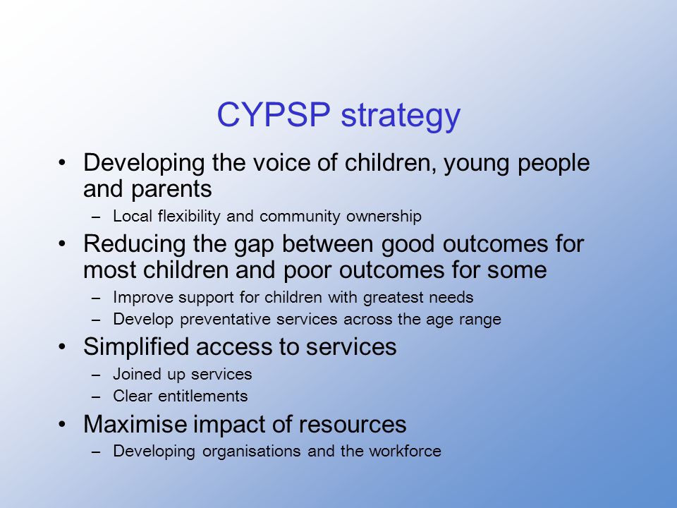 CYPSP strategy Developing the voice of children, young people and parents –Local flexibility and community ownership Reducing the gap between good outcomes for most children and poor outcomes for some –Improve support for children with greatest needs –Develop preventative services across the age range Simplified access to services –Joined up services –Clear entitlements Maximise impact of resources –Developing organisations and the workforce
