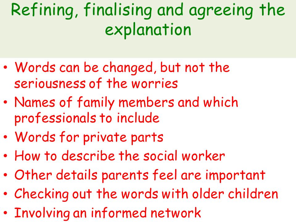 Refining, finalising and agreeing the explanation Words can be changed, but not the seriousness of the worries Names of family members and which professionals to include Words for private parts How to describe the social worker Other details parents feel are important Checking out the words with older children Involving an informed network