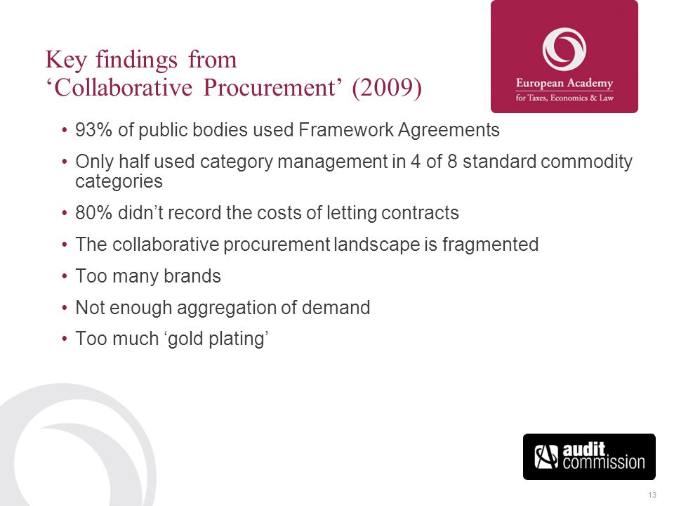 13 Key findings from ‘Collaborative Procurement’ (2009) 93% of public bodies used Framework Agreements Only half used category management in 4 of 8 standard commodity categories 80% didn’t record the costs of letting contracts The collaborative procurement landscape is fragmented Too many brands Not enough aggregation of demand Too much ‘gold plating’