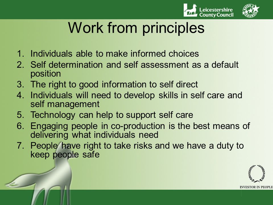 Work from principles 1.Individuals able to make informed choices 2.Self determination and self assessment as a default position 3.The right to good information to self direct 4.Individuals will need to develop skills in self care and self management 5.Technology can help to support self care 6.Engaging people in co-production is the best means of delivering what individuals need 7.People have right to take risks and we have a duty to keep people safe