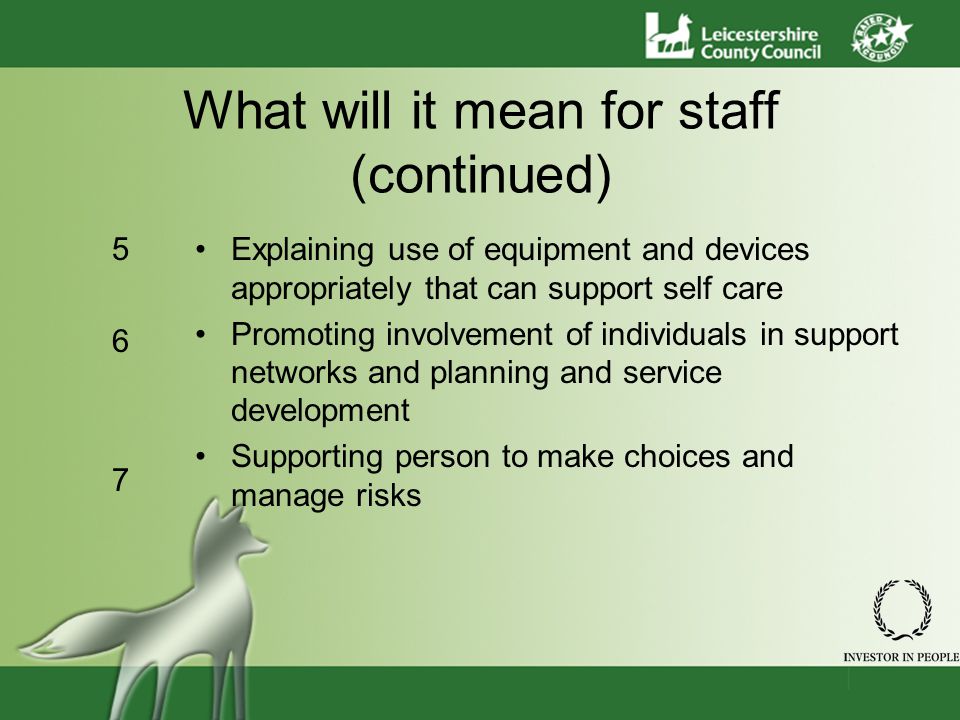 What will it mean for staff (continued) Explaining use of equipment and devices appropriately that can support self care Promoting involvement of individuals in support networks and planning and service development Supporting person to make choices and manage risks