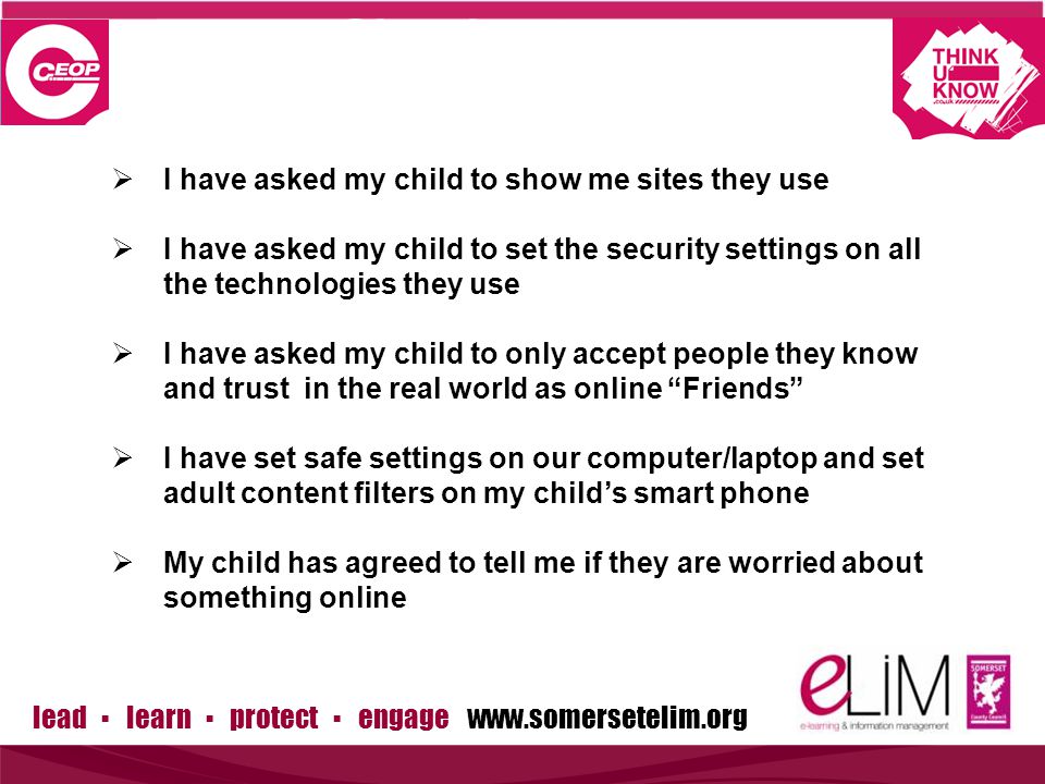 lead ▪ learn ▪ protect ▪ engage   Simple steps to protection  I have asked my child to show me sites they use  I have asked my child to set the security settings on all the technologies they use  I have asked my child to only accept people they know and trust in the real world as online Friends  I have set safe settings on our computer/laptop and set adult content filters on my child’s smart phone  My child has agreed to tell me if they are worried about something online
