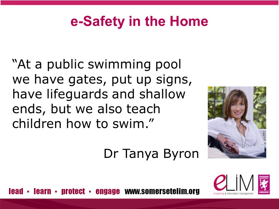 lead ▪ learn ▪ protect ▪ engage   At a public swimming pool we have gates, put up signs, have lifeguards and shallow ends, but we also teach children how to swim. Dr Tanya Byron e-Safety in the Home