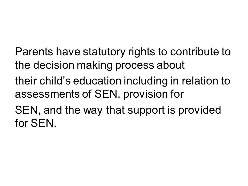 Parents have statutory rights to contribute to the decision making process about their child’s education including in relation to assessments of SEN, provision for SEN, and the way that support is provided for SEN.