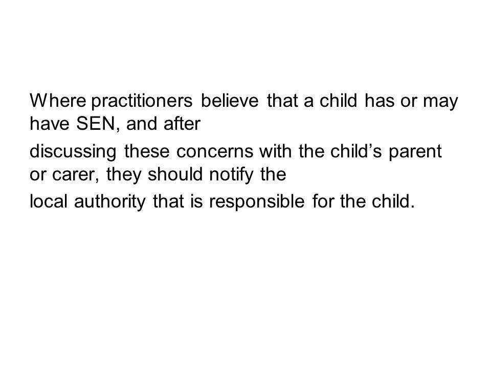 Where practitioners believe that a child has or may have SEN, and after discussing these concerns with the child’s parent or carer, they should notify the local authority that is responsible for the child.