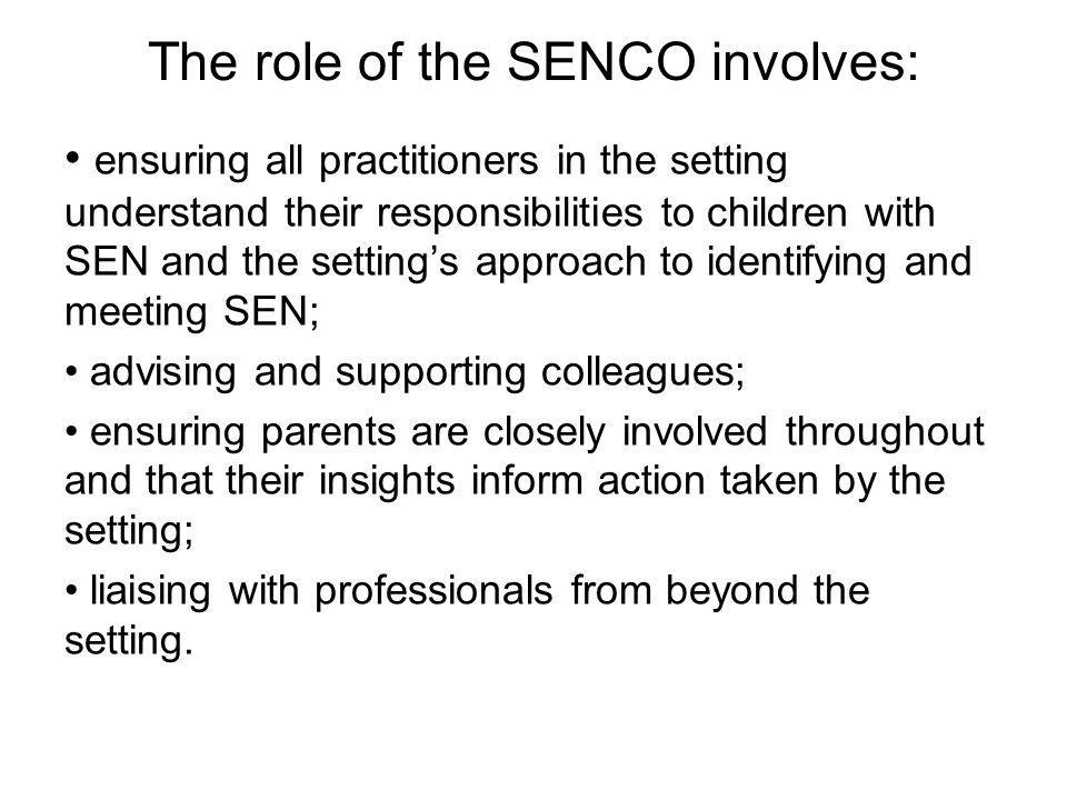 The role of the SENCO involves: ensuring all practitioners in the setting understand their responsibilities to children with SEN and the setting’s approach to identifying and meeting SEN; advising and supporting colleagues; ensuring parents are closely involved throughout and that their insights inform action taken by the setting; liaising with professionals from beyond the setting.