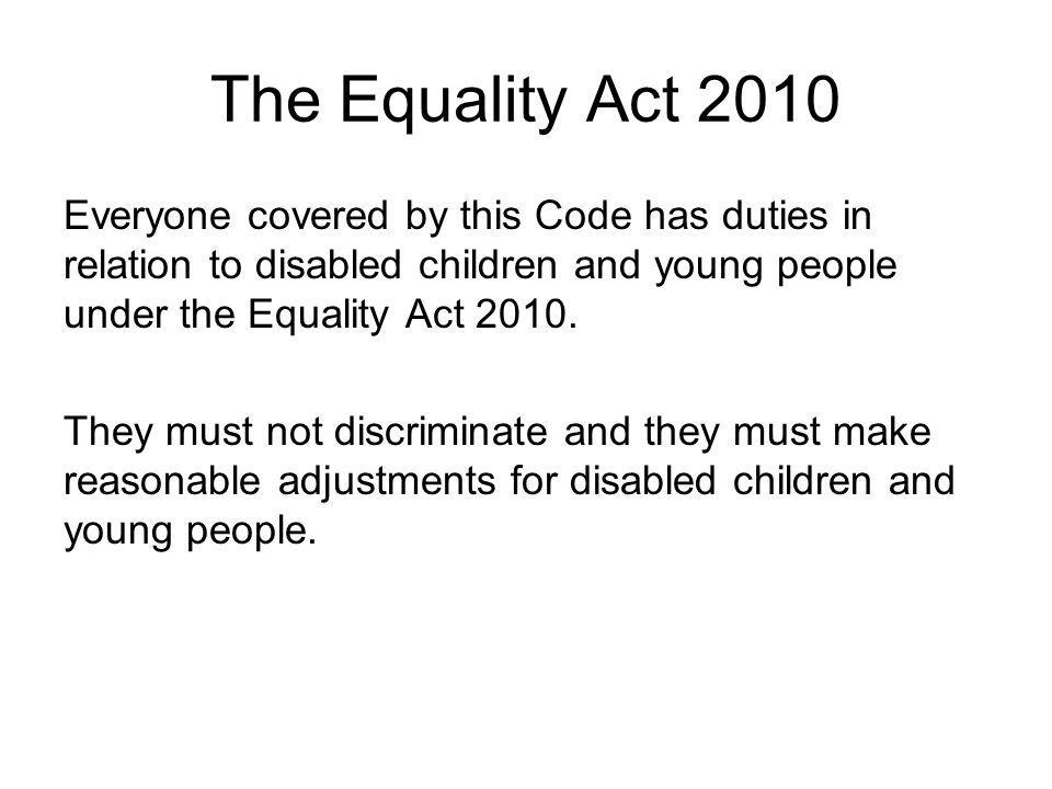 The Equality Act 2010 Everyone covered by this Code has duties in relation to disabled children and young people under the Equality Act 2010.