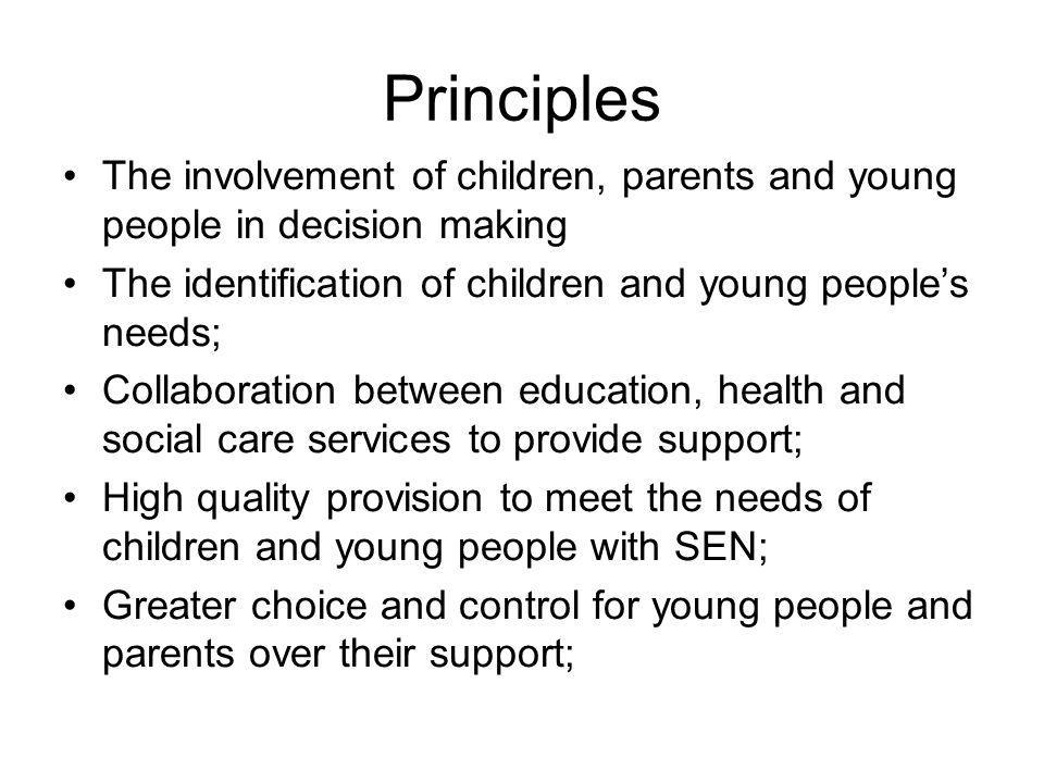 Principles The involvement of children, parents and young people in decision making The identification of children and young people’s needs; Collaboration between education, health and social care services to provide support; High quality provision to meet the needs of children and young people with SEN; Greater choice and control for young people and parents over their support;