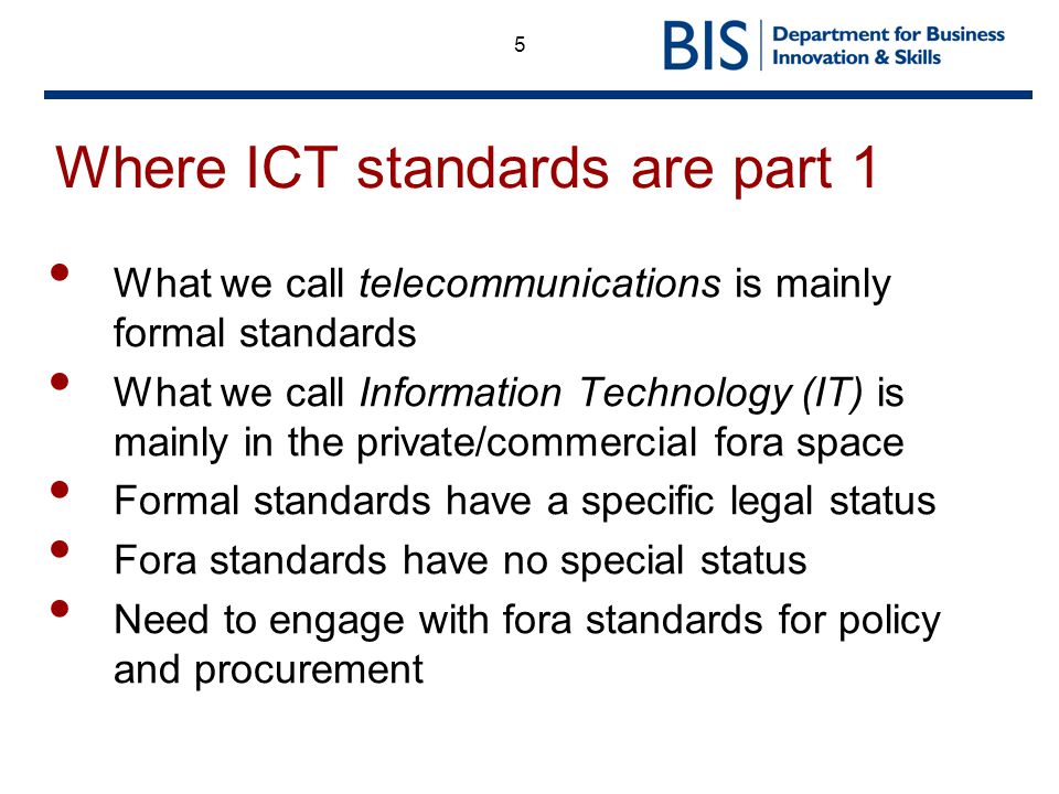 5 Where ICT standards are part 1 What we call telecommunications is mainly formal standards What we call Information Technology (IT) is mainly in the private/commercial fora space Formal standards have a specific legal status Fora standards have no special status Need to engage with fora standards for policy and procurement