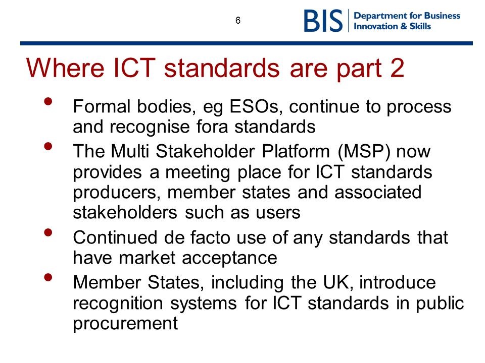 6 Where ICT standards are part 2 Formal bodies, eg ESOs, continue to process and recognise fora standards The Multi Stakeholder Platform (MSP) now provides a meeting place for ICT standards producers, member states and associated stakeholders such as users Continued de facto use of any standards that have market acceptance Member States, including the UK, introduce recognition systems for ICT standards in public procurement