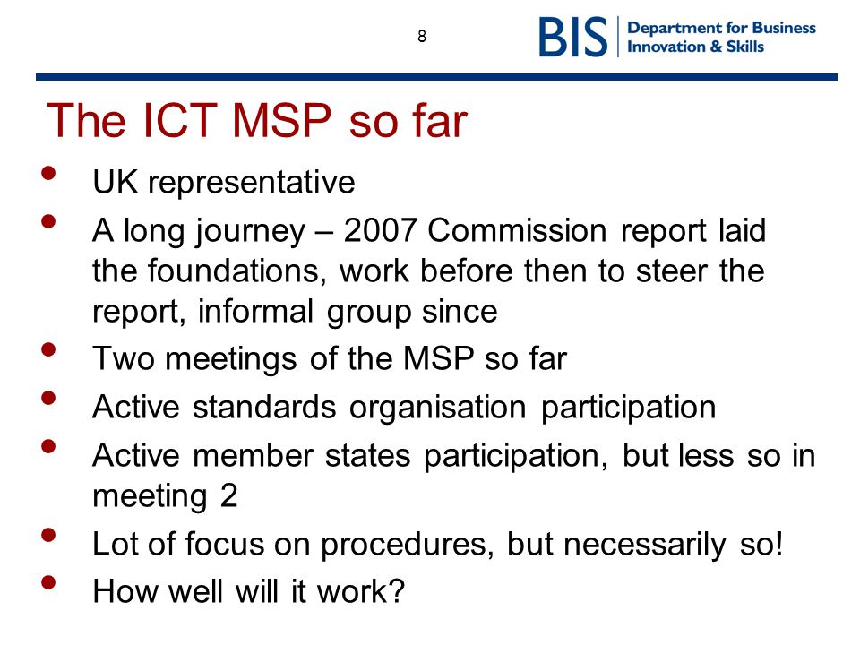 8 The ICT MSP so far UK representative A long journey – 2007 Commission report laid the foundations, work before then to steer the report, informal group since Two meetings of the MSP so far Active standards organisation participation Active member states participation, but less so in meeting 2 Lot of focus on procedures, but necessarily so.