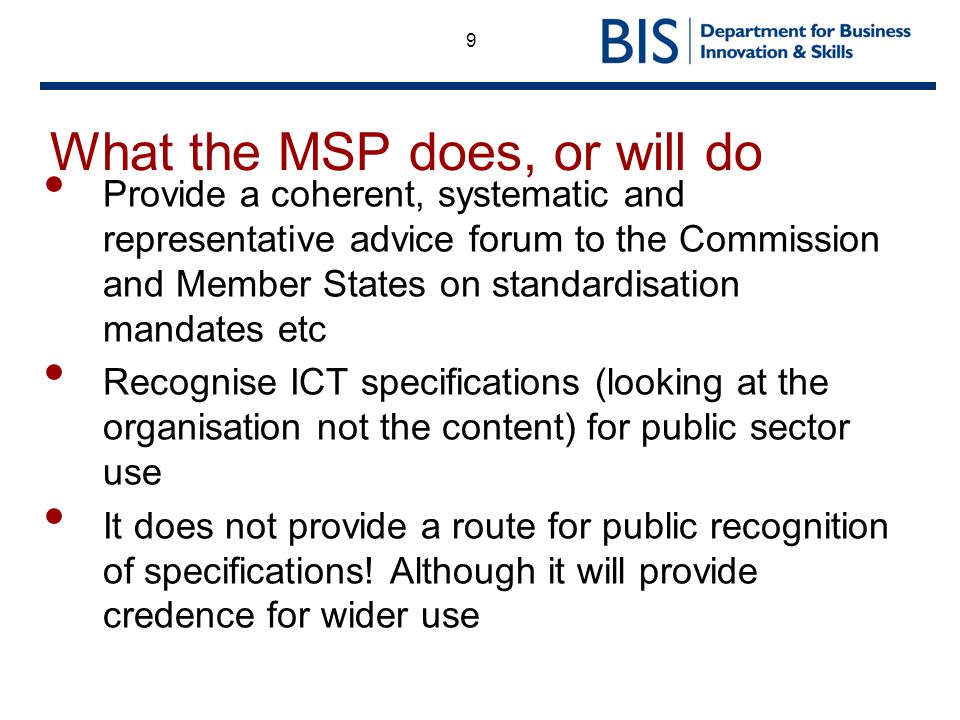 9 What the MSP does, or will do Provide a coherent, systematic and representative advice forum to the Commission and Member States on standardisation mandates etc Recognise ICT specifications (looking at the organisation not the content) for public sector use It does not provide a route for public recognition of specifications.