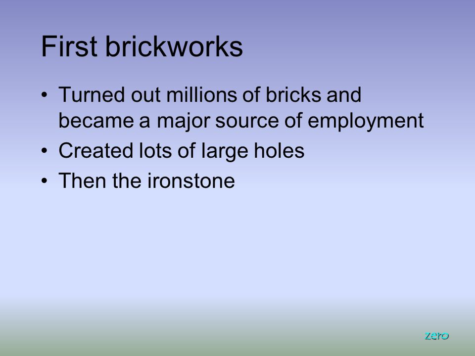 First brickworks Turned out millions of bricks and became a major source of employment Created lots of large holes Then the ironstone zero
