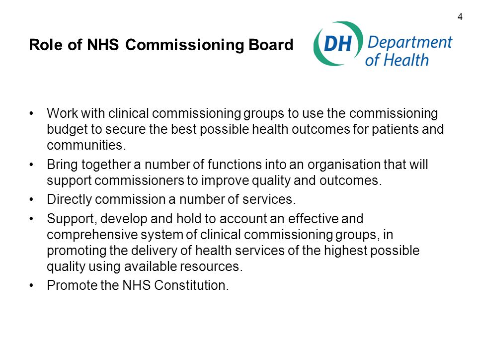 4 Role of NHS Commissioning Board Work with clinical commissioning groups to use the commissioning budget to secure the best possible health outcomes for patients and communities.
