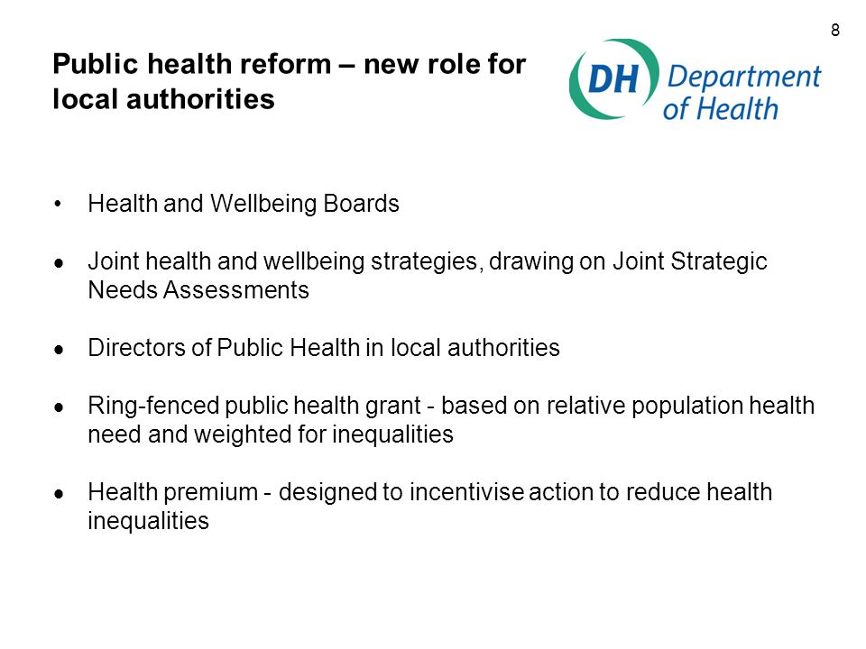 8 Public health reform – new role for local authorities Health and Wellbeing Boards  Joint health and wellbeing strategies, drawing on Joint Strategic Needs Assessments  Directors of Public Health in local authorities  Ring-fenced public health grant - based on relative population health need and weighted for inequalities  Health premium - designed to incentivise action to reduce health inequalities