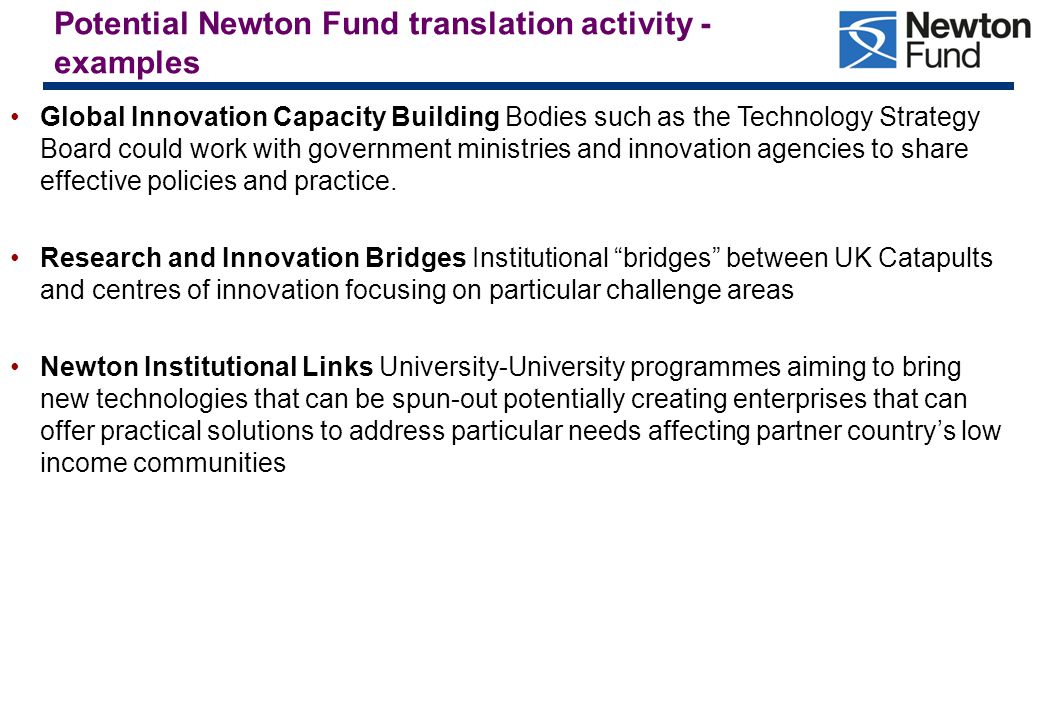 Potential Newton Fund translation activity - examples Global Innovation Capacity Building Bodies such as the Technology Strategy Board could work with government ministries and innovation agencies to share effective policies and practice.