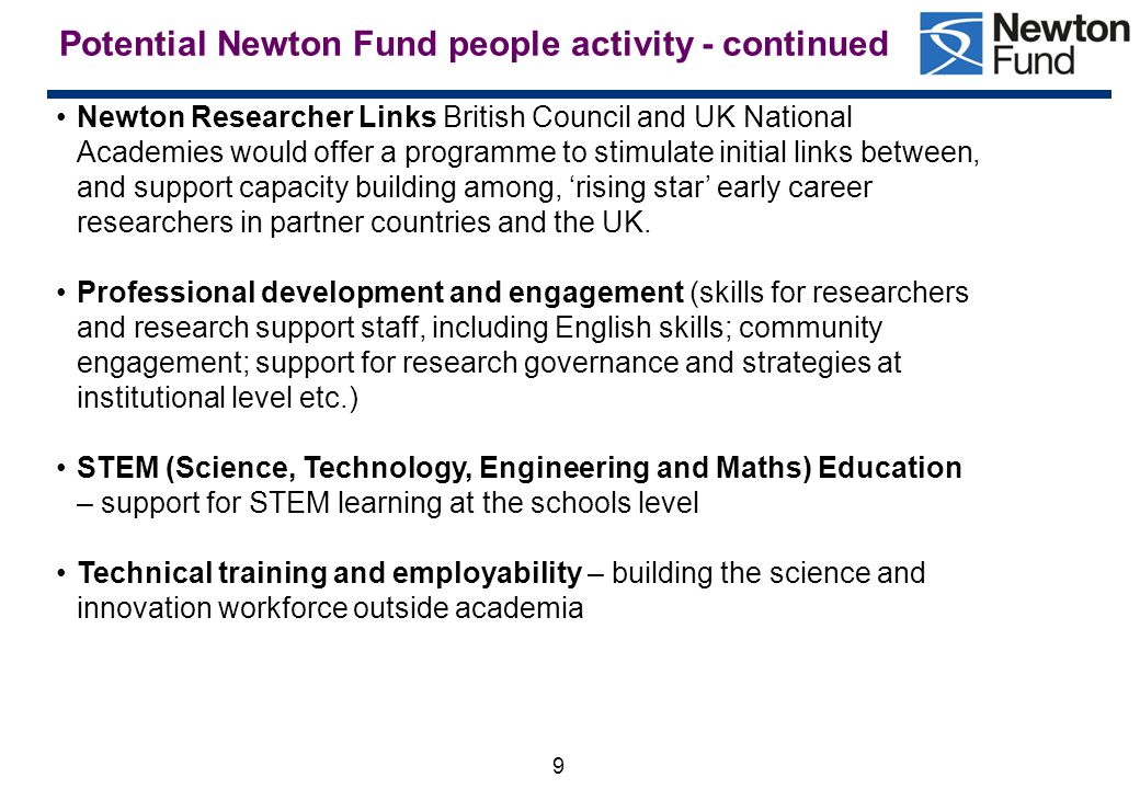 9 Potential Newton Fund people activity - continued Newton Researcher Links British Council and UK National Academies would offer a programme to stimulate initial links between, and support capacity building among, ‘rising star’ early career researchers in partner countries and the UK.