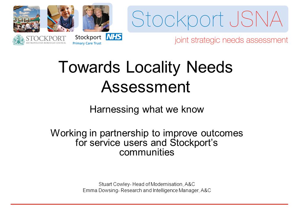 Towards Locality Needs Assessment Harnessing what we know Working in partnership to improve outcomes for service users and Stockport’s communities Stuart Cowley- Head of Modernisation, A&C Emma Dowsing- Research and Intelligence Manager, A&C