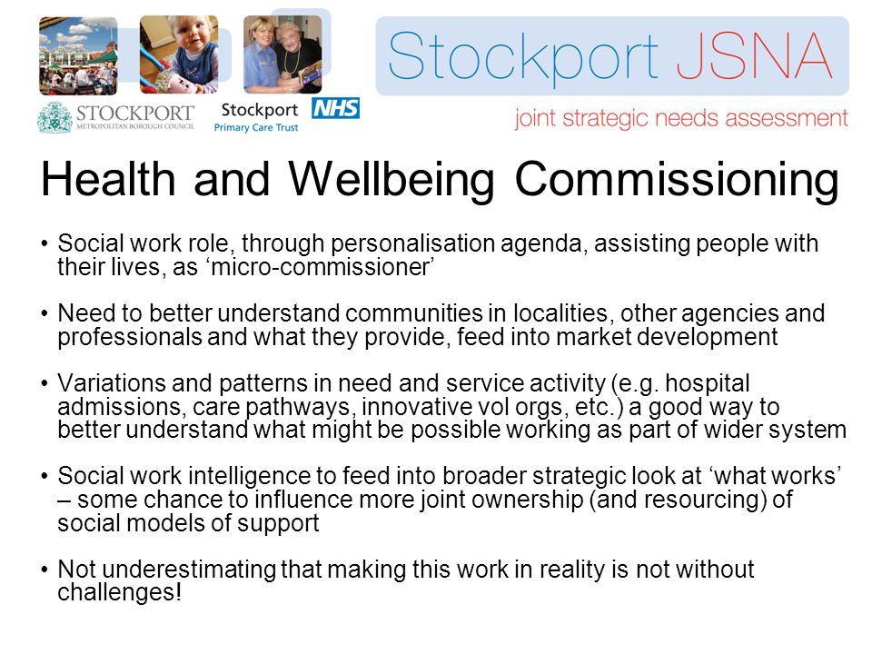 Health and Wellbeing Commissioning Social work role, through personalisation agenda, assisting people with their lives, as ‘micro-commissioner’ Need to better understand communities in localities, other agencies and professionals and what they provide, feed into market development Variations and patterns in need and service activity (e.g.