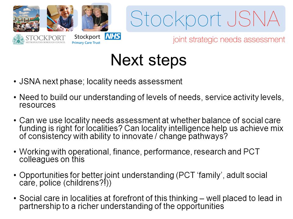 Next steps JSNA next phase; locality needs assessment Need to build our understanding of levels of needs, service activity levels, resources Can we use locality needs assessment at whether balance of social care funding is right for localities.
