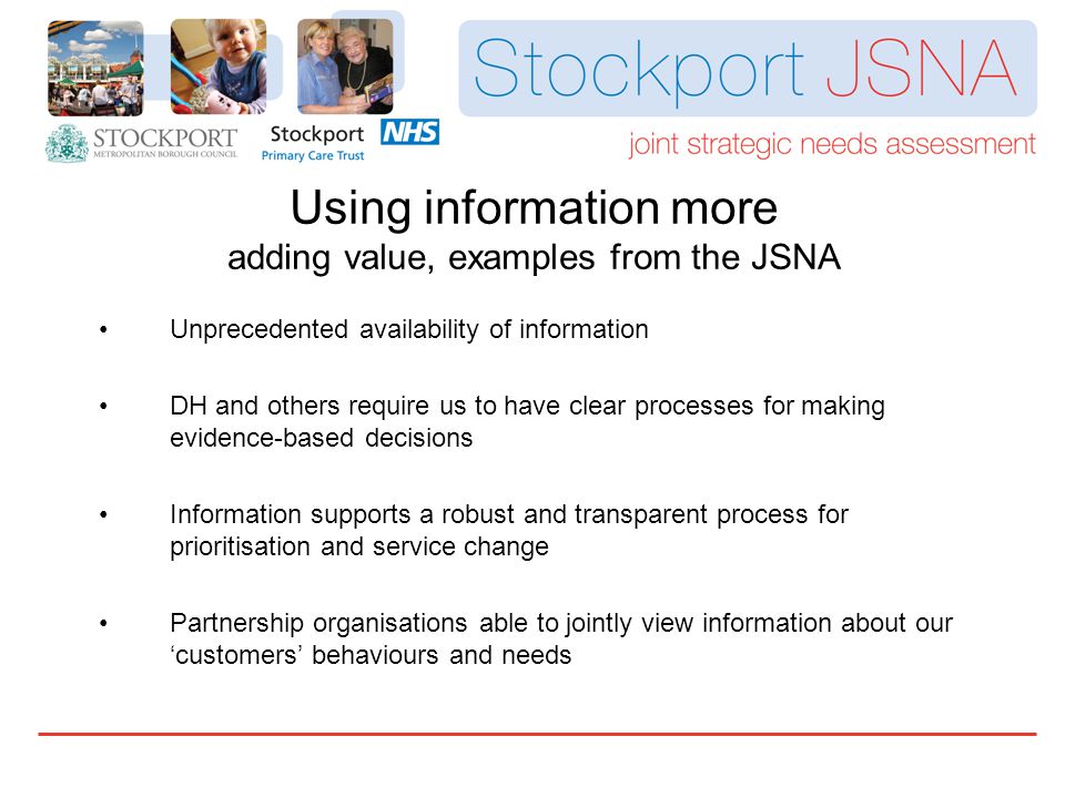 Unprecedented availability of information DH and others require us to have clear processes for making evidence-based decisions Information supports a robust and transparent process for prioritisation and service change Partnership organisations able to jointly view information about our ‘customers’ behaviours and needs Using information more adding value, examples from the JSNA