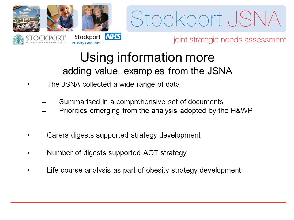 The JSNA collected a wide range of data –Summarised in a comprehensive set of documents –Priorities emerging from the analysis adopted by the H&WP Carers digests supported strategy development Number of digests supported AOT strategy Life course analysis as part of obesity strategy development Using information more adding value, examples from the JSNA
