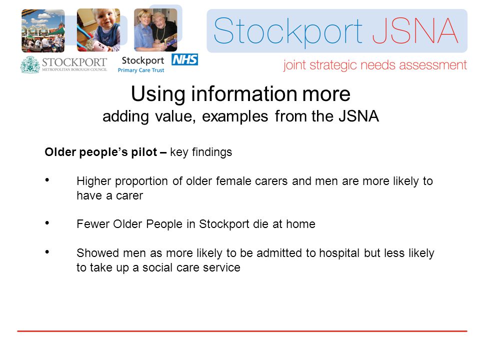 Older people’s pilot – key findings Higher proportion of older female carers and men are more likely to have a carer Fewer Older People in Stockport die at home Showed men as more likely to be admitted to hospital but less likely to take up a social care service Using information more adding value, examples from the JSNA
