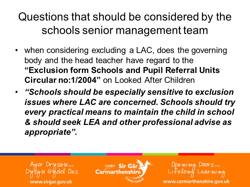 Questions that should be considered by the schools senior management team when considering excluding a LAC, does the governing body and the head teacher have regard to the Exclusion form Schools and Pupil Referral Units Circular no:1/2004 on Looked After Children Schools should be especially sensitive to exclusion issues where LAC are concerned.