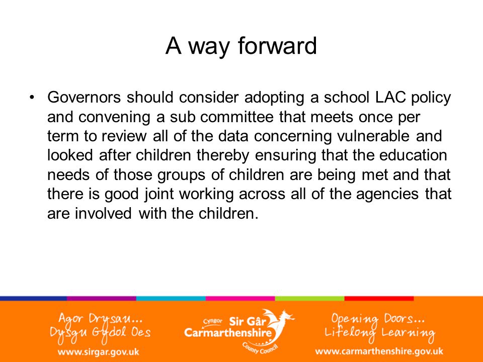 A way forward Governors should consider adopting a school LAC policy and convening a sub committee that meets once per term to review all of the data concerning vulnerable and looked after children thereby ensuring that the education needs of those groups of children are being met and that there is good joint working across all of the agencies that are involved with the children.