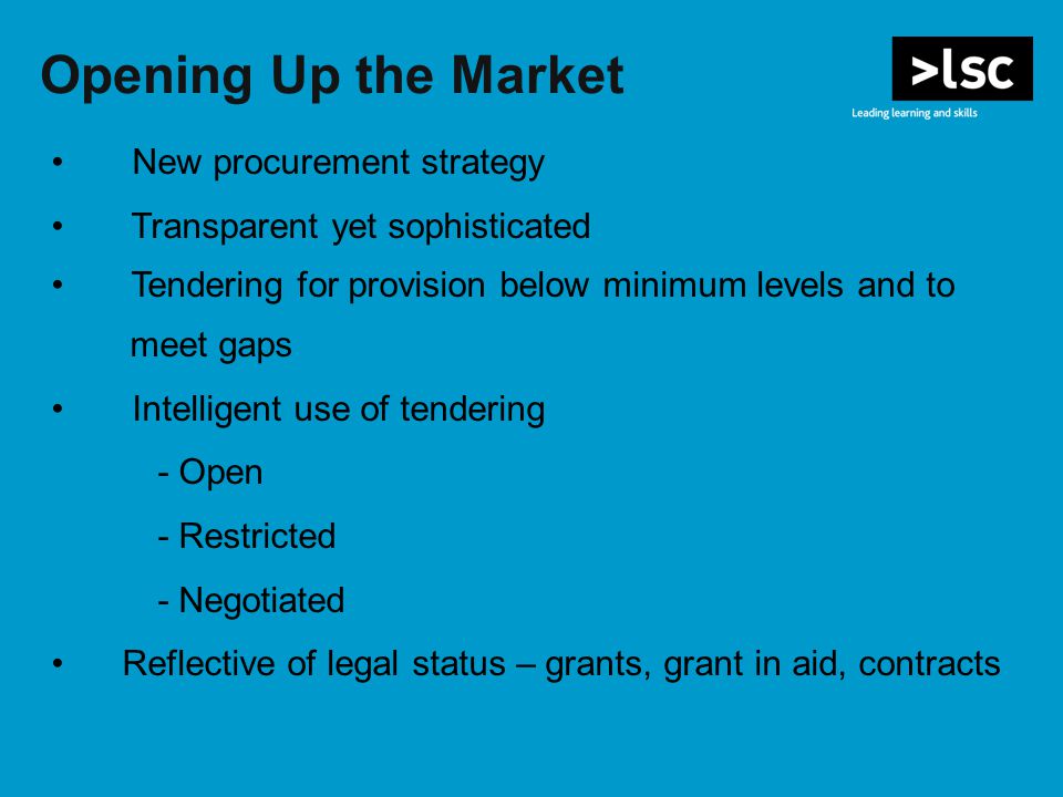 Opening Up the Market New procurement strategy Transparent yet sophisticated Tendering for provision below minimum levels and to meet gaps Intelligent use of tendering - Open - Restricted - Negotiated Reflective of legal status – grants, grant in aid, contracts