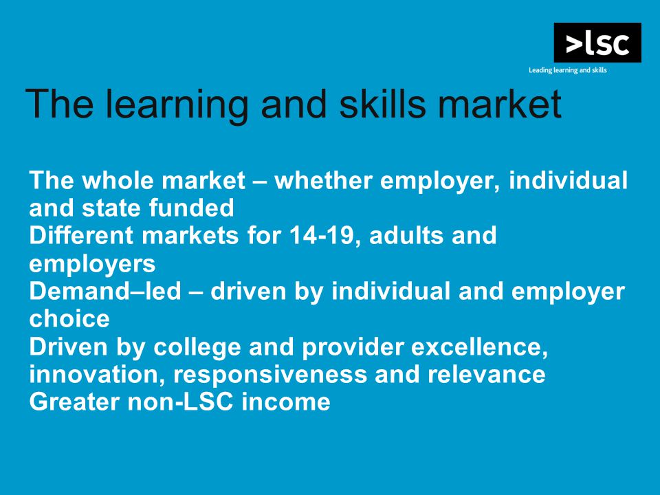 The learning and skills market The whole market – whether employer, individual and state funded Different markets for 14-19, adults and employers Demand–led – driven by individual and employer choice Driven by college and provider excellence, innovation, responsiveness and relevance Greater non-LSC income