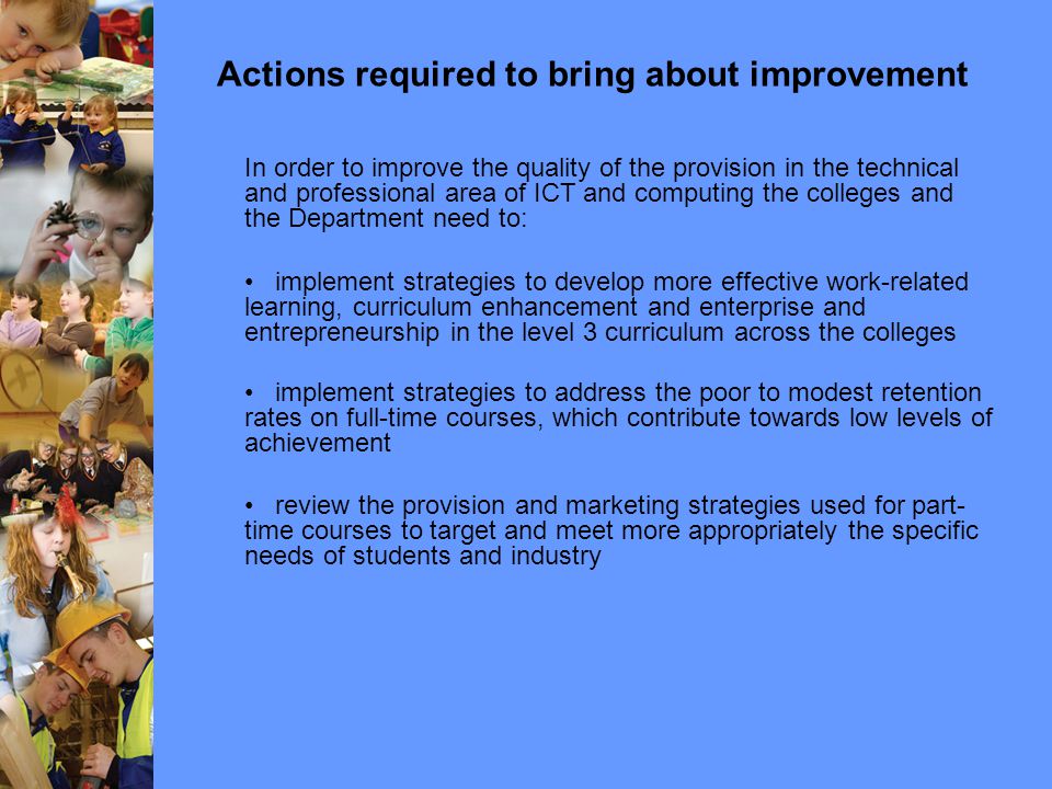 Actions required to bring about improvement In order to improve the quality of the provision in the technical and professional area of ICT and computing the colleges and the Department need to: implement strategies to develop more effective work-related learning, curriculum enhancement and enterprise and entrepreneurship in the level 3 curriculum across the colleges implement strategies to address the poor to modest retention rates on full-time courses, which contribute towards low levels of achievement review the provision and marketing strategies used for part- time courses to target and meet more appropriately the specific needs of students and industry