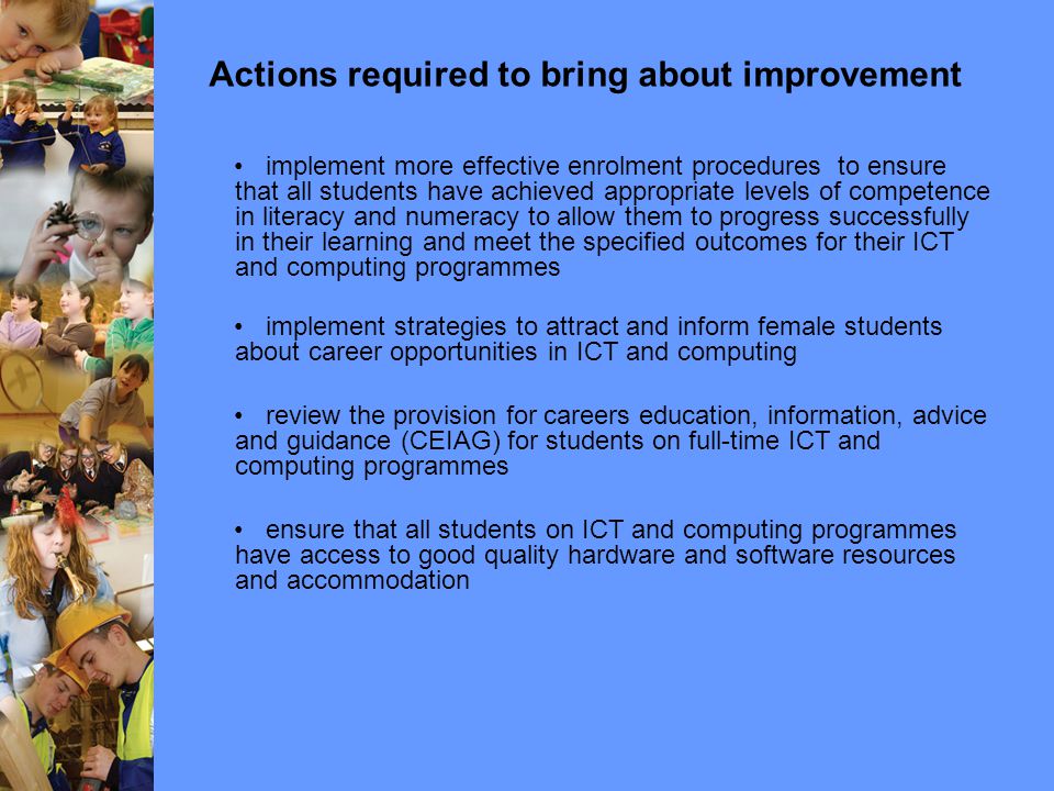 Actions required to bring about improvement implement more effective enrolment procedures to ensure that all students have achieved appropriate levels of competence in literacy and numeracy to allow them to progress successfully in their learning and meet the specified outcomes for their ICT and computing programmes implement strategies to attract and inform female students about career opportunities in ICT and computing review the provision for careers education, information, advice and guidance (CEIAG) for students on full-time ICT and computing programmes ensure that all students on ICT and computing programmes have access to good quality hardware and software resources and accommodation